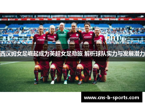 西汉姆女足崛起成为英超女足劲旅 解析球队实力与发展潜力 西汉姆女足崛起成为英超女足劲旅 解析球队实力与发展潜力