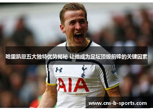 哈里凯恩五大独特优势揭秘 让他成为足坛顶级前锋的关键因素