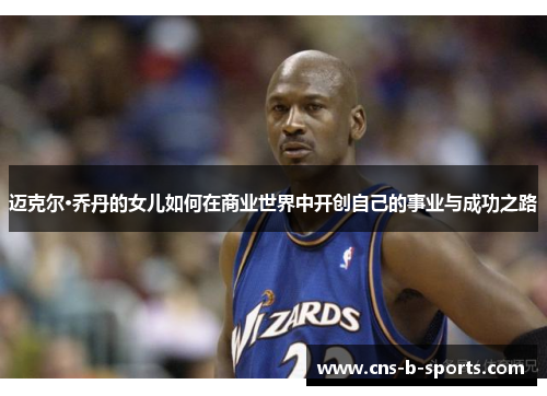 迈克尔·乔丹的女儿如何在商业世界中开创自己的事业与成功之路 迈克尔·乔丹的女儿如何在商业世界中开创自己的事业与成功之路