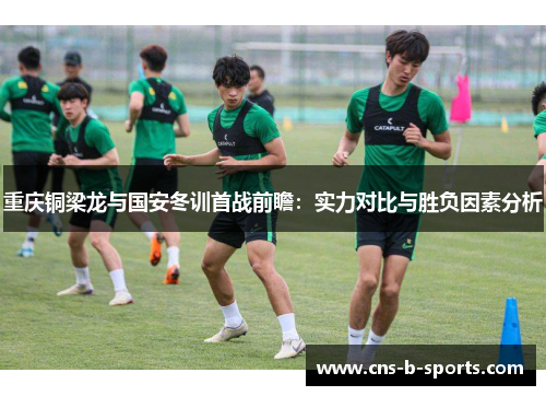 重庆铜梁龙与国安冬训首战前瞻:实力对比与胜负因素分析 重庆铜梁龙与国安冬训首战前瞻:实力对比与胜负因素分析