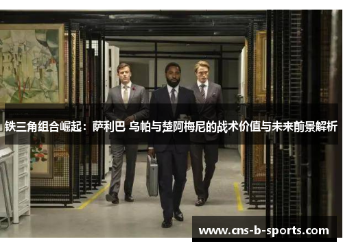 铁三角组合崛起:萨利巴 乌帕与楚阿梅尼的战术价值与未来前景解析 铁三角组合崛起:萨利巴 乌帕与楚阿梅尼的战术价值与未来前景解析