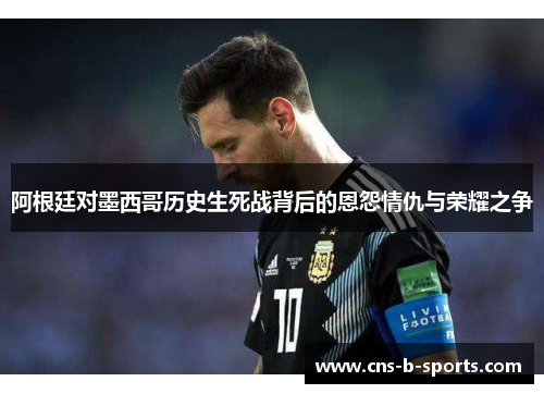 阿根廷对墨西哥历史生死战背后的恩怨情仇与荣耀之争