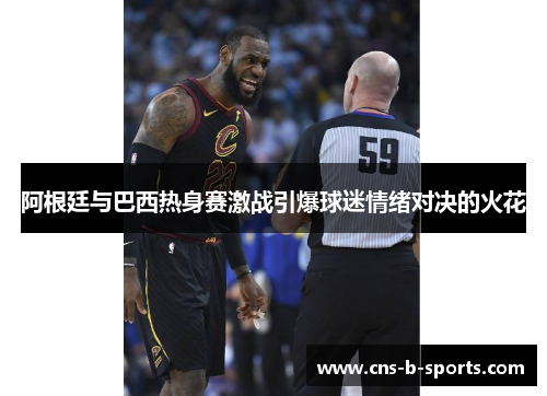 阿根廷与巴西热身赛激战引爆球迷情绪对决的火花 阿根廷与巴西热身赛激战引爆球迷情绪对决的火花