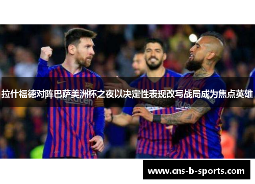 拉什福德对阵巴萨美洲杯之夜以决定性表现改写战局成为焦点英雄 拉什福德对阵巴萨美洲杯之夜以决定性表现改写战局成为焦点英雄