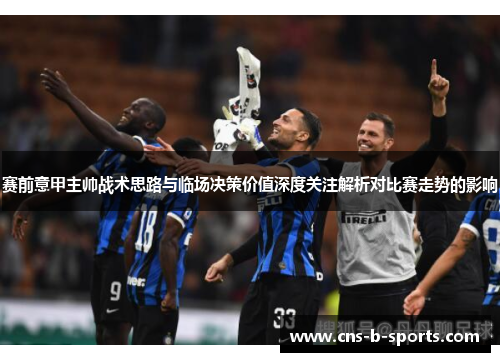 赛前意甲主帅战术思路与临场决策价值深度关注解析对比赛走势的影响 赛前意甲主帅战术思路与临场决策价值深度关注解析对比赛走势的影响