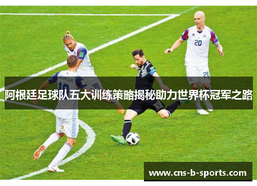 阿根廷足球队五大训练策略揭秘助力世界杯冠军之路 阿根廷足球队五大训练策略揭秘助力世界杯冠军之路