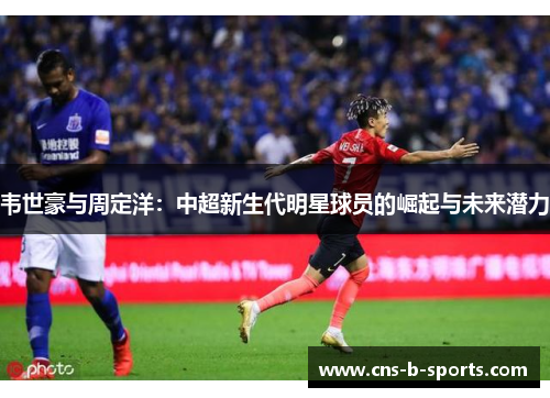 韦世豪与周定洋:中超新生代明星球员的崛起与未来潜力 韦世豪与周定洋:中超新生代明星球员的崛起与未来潜力