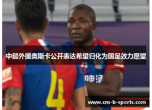 中超外援奥斯卡公开表达希望归化为国足效力愿望 中超外援奥斯卡公开表达希望归化为国足效力愿望