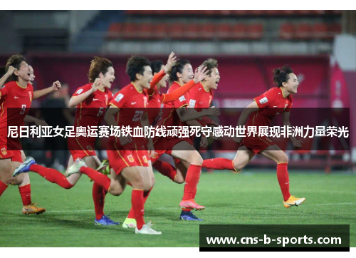 尼日利亚女足奥运赛场铁血防线顽强死守感动世界展现非洲力量荣光