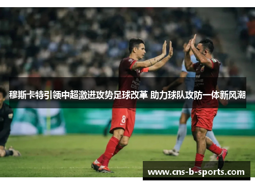 穆斯卡特引领中超激进攻势足球改革 助力球队攻防一体新风潮