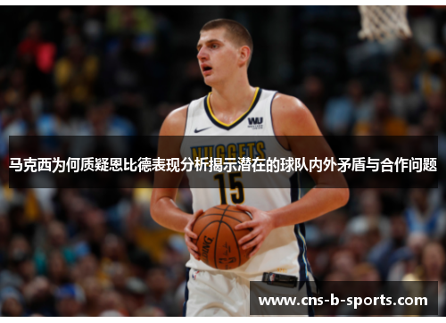 马克西为何质疑恩比德表现分析揭示潜在的球队内外矛盾与合作问题