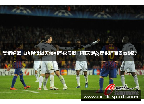 奥纳纳欧冠再现低级失误引热议曼联门神关键战屡犯错前景蒙阴影一 奥纳纳欧冠再现低级失误引热议曼联门神关键战屡犯错前景蒙阴影一