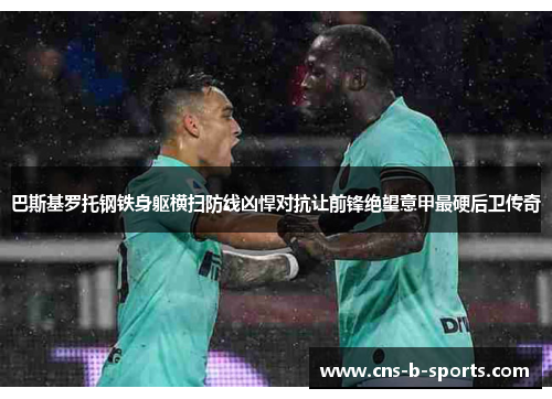 巴斯基罗托钢铁身躯横扫防线凶悍对抗让前锋绝望意甲最硬后卫传奇 巴斯基罗托钢铁身躯横扫防线凶悍对抗让前锋绝望意甲最硬后卫传奇