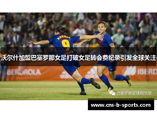 沃尔什加盟巴塞罗那女足打破女足转会费纪录引发全球关注 沃尔什加盟巴塞罗那女足打破女足转会费纪录引发全球关注
